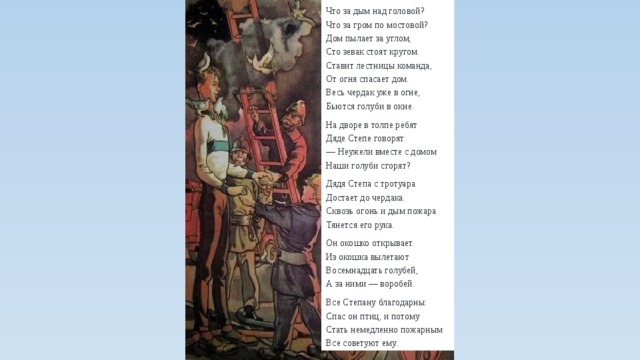 Что за дым над головой?  Что за гром по мостовой?  Дом пылает за углом,  Сто зевак стоят кругом.  Ставит лестницы команда,  От огня спасает дом.  Весь чердак уже в огне,  Бьются голуби в окне. На дворе в толпе ребят  Дяде Степе говорят:  — Неужели вместе с домом  Наши голуби сгорят? Дядя Степа с тротуара  Достает до чердака.  Сквозь огонь и дым пожара  Тянется его рука. Он окошко открывает.  Из окошка вылетают  Восемнадцать голубей,  А за ними — воробей. Все Степану благодарны:  Спас он птиц, и потому  Стать немедленно пожарным  Все советуют ему. 