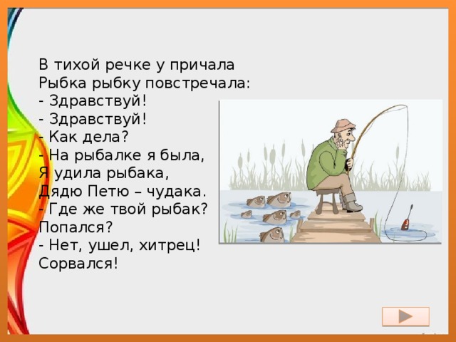 В тихой речке у причала  Рыбка рыбку повстречала:  - Здравствуй!  - Здравствуй!  - Как дела?  - На рыбалке я была,  Я удила рыбака,  Дядю Петю – чудака.  - Где же твой рыбак?  Попался?  - Нет, ушел, хитрец!  Сорвался! 