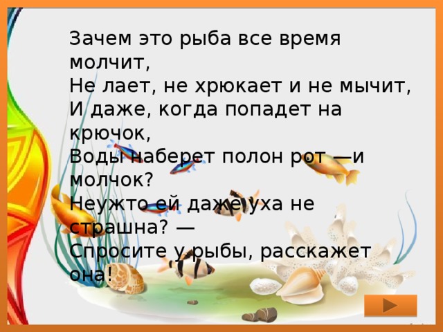 Зачем это рыба все время молчит,  Не лает, не хрюкает и не мычит,  И даже, когда попадет на крючок,  Воды наберет полон рот —и молчок?  Неужто ей даже уха не страшна? —  Спросите у рыбы, расскажет она! 