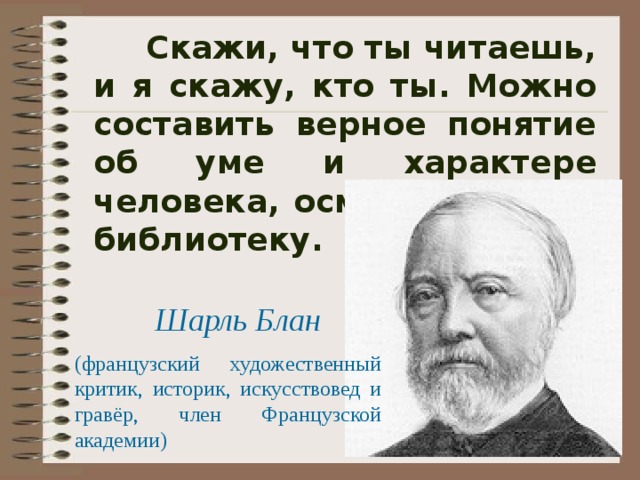  Скажи, что ты читаешь, и я скажу, кто ты. Можно составить верное понятие об уме и характере человека, осмотревши его библиотеку.  Шарль Блан (французский художественный критик, историк, искусствовед и гравёр, член Французской академии) 