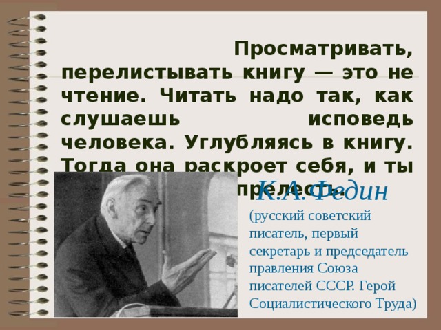  Просматривать, перелистывать книгу — это не чтение. Читать надо так, как слушаешь исповедь человека. Углубляясь в книгу. Тогда она раскроет себя, и ты постигнешь ее прелесть. К.А.Федин (русский советский писатель, первый секретарь и председатель правления Союза писателей СССР. Герой Социалистического Труда) 