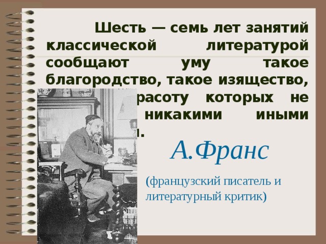  Шесть — семь лет занятий классической литературой сообщают уму такое благородство, такое изящество, силу и красоту которых не достичь никакими иными средствами.  А.Франс (французский писатель и литературный критик) 