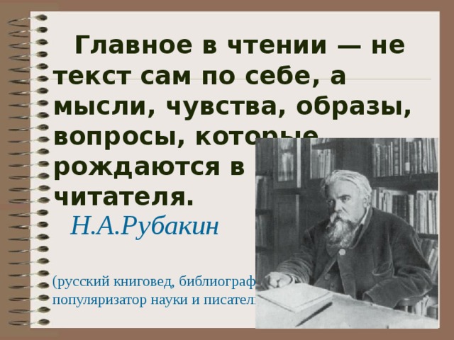  Главное в чтении — не текст сам по себе, а мысли, чувства, образы, вопросы, которые рождаются в душе читателя. Н.А.Рубакин (русский книговед, библиограф, популяризатор науки и писатель) 