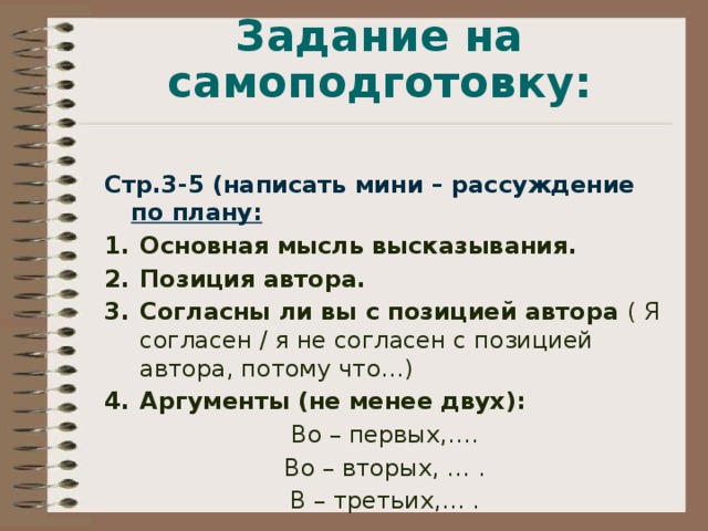 Задание на самоподготовку: Стр.3-5 (написать мини – рассуждение по плану: Основная мысль высказывания. Позиция автора. Согласны ли вы с позицией автора ( Я согласен / я не согласен с позицией автора, потому что…) Аргументы (не менее двух): Во – первых,…. Во – вторых, … . В – третьих,… . 