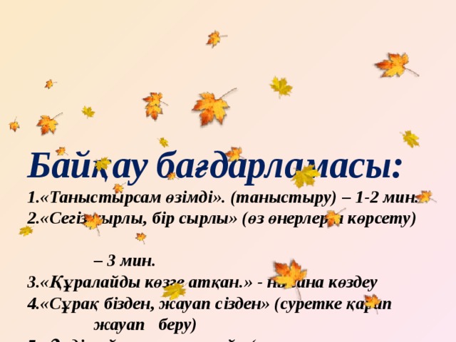 Байқау бағдарламасы:  1.«Таныстырсам өзімді». (таныстыру) – 1-2 мин.  2.«Сегіз қырлы, бір сырлы» (өз өнерлерін көрсету)  – 3 мин.  3.«Құралайды көзге атқан.» - нысана көздеу  4.«Сұрақ бізден, жауап сізден» (суретке қарап  жауап беру)  5.«Әнді сүйсең, менше сүй» (күз туралы  музыкасымен ән) – 3 мин.  6. «Көңілді аспазшылар». (күзгі салат дайындау)  7. «Ескірмейтін есті сөз» -танымдық сұрақтар  8. Музыка ырғағына билеу -би сайысы   