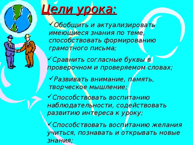 Цели урока: Обобщить и актуализировать имеющиеся знания по теме, способствовать формированию грамотного письма; Сравнить согласные буквы в проверочном и проверяемом словах; Развивать внимание, память, творческое мышление; Способствовать воспитанию наблюдательности, содействовать развитию интереса к уроку; Способствовать воспитанию желания учиться, познавать и открывать новые знания; 