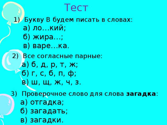 Тест 1) Букву В будем писать в словах:  а) ло…кий;  б) жира…;  в) варе…ка. 2) Все согласные парные:  а) б, д, р, т, ж;  б) г, с, б, п, ф;  в) ш, щ, ж, ч, з. 3) Проверочное слово для слова загадка :  а) отгадка;  б) загадать;  в) загадки. 