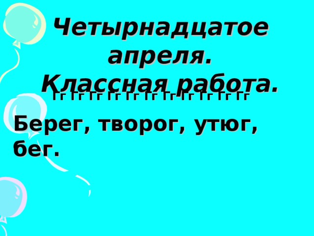 Четырнадцатое апреля. Классная работа. Гг Гг Гг Гг Гг Гг Гг Гг Гг Гг Гг Берег, творог, утюг, бег. 