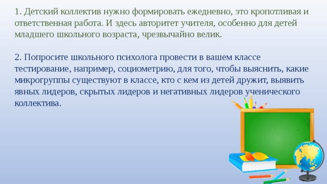 1. Детский коллектив нужно формировать ежедневно, это кропотливая и ответственная работа. И здесь авторитет учителя, особенно для детей младшего школьного возраста, чрезвычайно велик.   2. Попросите школьного психолога провести в вашем классе тестирование, например, социометрию, для того, чтобы выяснить, какие микрогруппы существуют в классе, кто с кем из детей дружит, выявить явных лидеров, скрытых лидеров и негативных лидеров ученического коллектива. 
