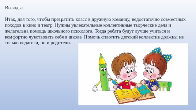 Выводы: Итак, для того, чтобы превратить класс в дружную команду, недостаточно совместных походов в кино и театр. Нужны увлекательные коллективные творческие дела и желательна помощь школьного психолога. Тогда ребята будут лучше учиться и комфортно чувствовать себя в школе. Помочь сплотить детский коллектив должны не только педагоги, но и родители. 