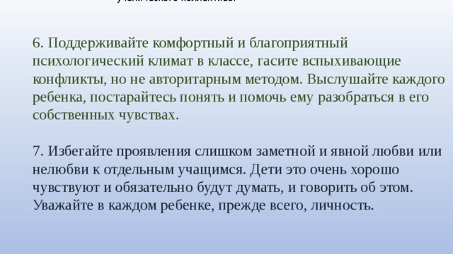 1. Детский коллектив нужно формировать ежедневно, это кропотливая и ответственная работа. И здесь авторитет учителя, особенно для детей младшего школьного возраста, чрезвычайно велик. 2. Попросите школьного психолога провести в вашем классе тестирование, например, социометрию, для того, чтобы выяснить, какие микрогруппы существуют в классе, кто с кем из детей дружит, выявить явных лидеров, скрытых лидеров и негативных лидеров ученического коллектива. 6. Поддерживайте комфортный и благоприятный психологический климат в классе, гасите вспыхивающие конфликты, но не авторитарным методом. Выслушайте каждого ребенка, постарайтесь понять и помочь ему разобраться в его собственных чувствах. 7. Избегайте проявления слишком заметной и явной любви или нелюбви к отдельным учащимся. Дети это очень хорошо чувствуют и обязательно будут думать, и говорить об этом. Уважайте в каждом ребенке, прежде всего, личность. 