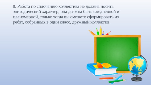8. Работа по сплочению коллектива не должна носить эпизодический характер, она должна быть ежедневной и планомерной, только тогда вы сможете сформировать из ребят, собранных в один класс, дружный коллектив. 