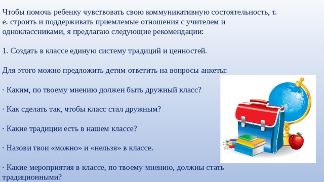 Чтобы помочь ребенку чувствовать свою коммуникативную состоятельность, т. е. строить и поддерживать приемлемые отношения с учителем и одноклассниками, я предлагаю следующие рекомендации: 1. Создать в классе единую систему традиций и ценностей. Для этого можно предложить детям ответить на вопросы анкеты: · Каким, по твоему мнению должен быть дружный класс? · Как сделать так, чтобы класс стал дружным? · Какие традиции есть в нашем классе? · Назови твои «можно» и «нельзя» в классе. · Какие мероприятия в классе, по твоему мнению, должны стать традиционными? 