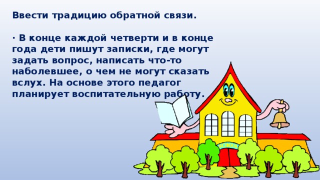 Ввести традицию обратной связи.  · В конце каждой четверти и в конце года дети пишут записки, где могут задать вопрос, написать что-то наболевшее, о чем не могут сказать вслух. На основе этого педагог планирует воспитательную работу. 
