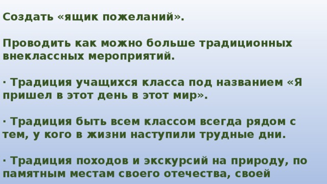 Создать «ящик пожеланий».  Проводить как можно больше традиционных внеклассных мероприятий.  · Традиция учащихся класса под названием «Я пришел в этот день в этот мир».  · Традиция быть всем классом всегда рядом с тем, у кого в жизни наступили трудные дни.  · Традиция походов и экскурсий на природу, по памятным местам своего отечества, своей страны. 