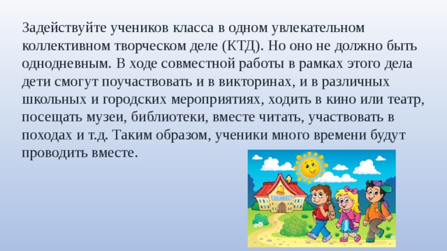 Задействуйте учеников класса в одном увлекательном коллективном творческом деле (КТД). Но оно не должно быть однодневным. В ходе совместной работы в рамках этого дела дети смогут поучаствовать и в викторинах, и в различных школьных и городских мероприятиях, ходить в кино или театр, посещать музеи, библиотеки, вместе читать, участвовать в походах и т.д. Таким образом, ученики много времени будут проводить вместе. 