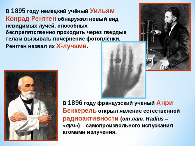 В 1895 году немецкий учёный Уильям Конрад Рентген обнаружил новый вид невидимых лучей, способных беспрепятственно проходить через твердые тела и вызывать почернение фотоплёнки. Рентген назвал их Х-лучами . В 1896 году французский ученый Анри Беккерель открыл явление естественной радиоактивности ( от лат. Radius – «луч» ) – самопроизвольного испускания атомами излучения. 