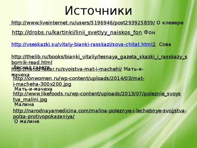 Источники  http://www.liveinternet.ru/users/5196946/post293925839/  О клевере http://drobs.ru/kartinki/linii_svetlyy_naiskos_fon Фон http://vseskazki.su/vitaly-bianki-rasskazi/sova-chitat.html 2 . Сова http://thelib.ru/books/bianki_vitaliy/lesnaya_gazeta_skazki_i_rasskazy_sbornik-read.html  Лесная газета http://narod-lekar.ru/svoistva-mat-i-machehi/  Мать-и-мачеха http://onwomen.ru/wp-content/uploads/2014/03/mat-i-macheha-300x200.jpg  Мать-и-мачеха http://www.likefoods.ru/wp-content/uploads/2013/07/poleznie_svoystva_malini.jpg  Малина http://narodnayamedicina.com/malina-poleznye-i-lechebnye-svojjstva-polza-protivopokazaniya/  О малине  