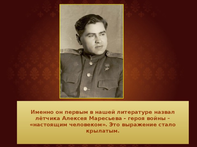  Именно он первым в нашей литературе назвал лётчика Алексея Маресьева - героя войны – «настоящим человеком». Это выражение стало крылатым.   