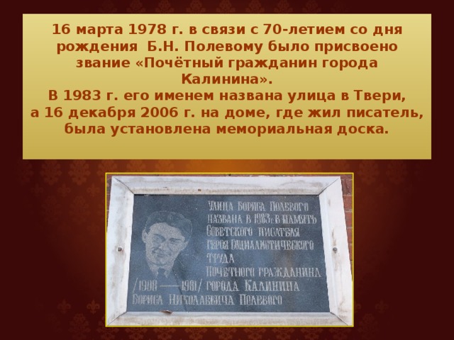 16 марта 1978 г. в связи с 70-летием со дня рождения Б.Н. Полевому было присвоено звание «Почётный гражданин города Калинина».  В 1983 г. его именем названа улица в Твери,  а 16 декабря 2006 г. на доме, где жил писатель, была установлена мемориальная доска.   