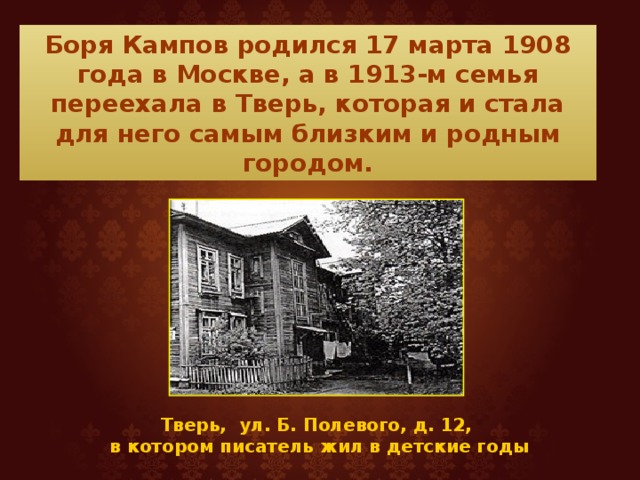 Боря Кампов родился 17 марта 1908 года в Москве, а в 1913-м семья переехала в Тверь, которая и стала для него самым близким и родным городом. Тверь, ул. Б. Полевого, д. 12, в котором писатель жил в детские годы 