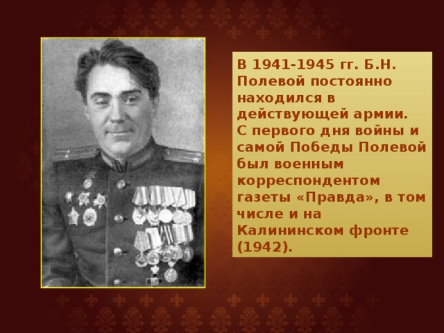 В 1941-1945 гг. Б.Н. Полевой постоянно находился в действующей армии.  С первого дня войны и самой Победы Полевой был военным корреспондентом газеты «Правда», в том числе и на Калининском фронте (1942). 