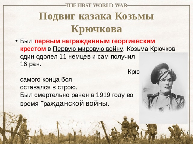 Подвиг казака Козьмы Крючкова Был первым награжденным георгиевским крестом  в  Первую мировую войну . Козьма Крючков один одолел 11 немцев и сам получил 16 ран. Крючков до самого конца боя оставался в строю. Был смертельно ранен в 1919 году во время Гра жданской войны. 