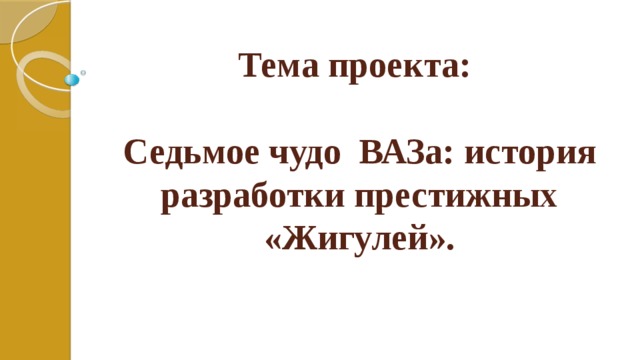 Тема проекта:   Седьмое чудо ВАЗа: история разработки престижных «Жигулей». 