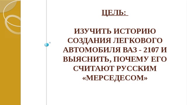 Цель:   изучить историю создания легкового автомобиля Ваз - 2107 и выяснить, почему его считают русским «мерседесом» 