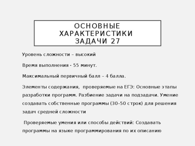 Основные характеристики  задачи 27 Уровень сложности – высокий Время выполнения - 55 минут. Максимальный первичный балл – 4 балла. Элементы содержания, проверяемые на ЕГЭ: Основные этапы разработки программ. Разбиение задачи на подзадачи. Умение создавать собственные программы (30–50 строк) для решения задач средней сложности  Проверяемые умения или способы действий: Создавать программы на языке программирования по их описанию  