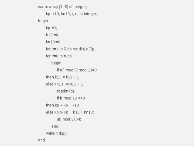 var a: array [1..5] of integer;  kp, k13, kn13, i, n, b: integer; begin  kp:=0;  k13:=0;  kn13:=0;  for i:=1 to 5 do readln( a[i]);  for i:=6 to n do   begin   if a[i mod 5] mod 13=0   then k13:= k13 + 1   else kn13 :=kn13 + 1;   readln (b);   if b mod 13 0   then kp:= kp + k13   else kp := kp + k13 + kn13;   a[i mod 5] :=b;   end;  writeln (kp); end.   