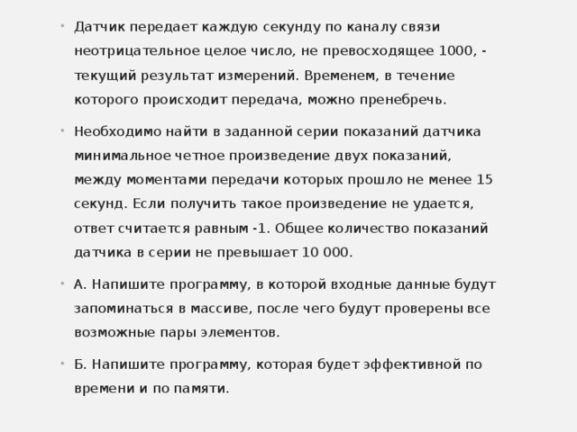 Датчик передает каждую секунду по каналу связи неотрицательное целое число, не превосходящее 1000, - текущий результат измерений. Временем, в течение которого происходит передача, можно пренебречь. Необходимо найти в заданной серии показаний датчика минимальное четное произведение двух показаний, между моментами передачи которых прошло не менее 15 секунд. Если получить такое произведение не удается, ответ считается равным -1. Общее количество показаний датчика в серии не превышает 10 000. А. Напишите программу, в которой входные данные будут запоминаться в массиве, после чего будут проверены все возможные пары элементов. Б. Напишите программу, которая будет эффективной по времени и по памяти.  