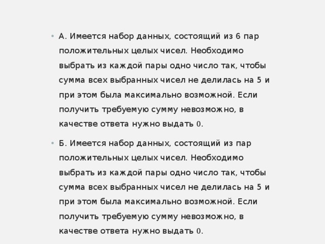А. Имеется набор данных, состоящий из 6 пар положительных целых чисел. Необходимо выбрать из каждой пары одно число так, чтобы сумма всех выбранных чисел не делилась на 5 и при этом была максимально возможной. Если получить требуемую сумму невозможно, в качестве ответа нужно выдать 0 . Б. Имеется набор данных, состоящий из пар положительных целых чисел. Необходимо выбрать из каждой пары одно число так, чтобы сумма всех выбранных чисел не делилась на 5 и при этом была максимально возможной. Если получить требуемую сумму невозможно, в качестве ответа нужно выдать 0 .  
