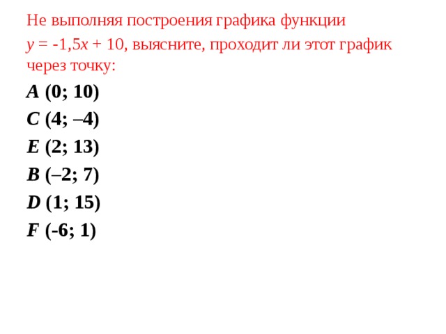 Не выполняя построения графика функции у = -1,5 х + 10, выясните, проходит ли этот график через точку: А (0; 10) С (4; –4) Е (2; 13) В (–2; 7) D (1; 15)  F (-6; 1) 