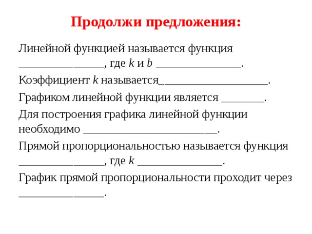 Продолжи предложения: Линейной функцией называется функция ______________, где k и b ______________. Коэффициент k называется__________________. Графиком линейной функции является _______. Для построения графика линейной функции необходимо ______________________. Прямой пропорциональностью называется функция ______________, где k ______________. График прямой пропорциональности проходит через ______________. 
