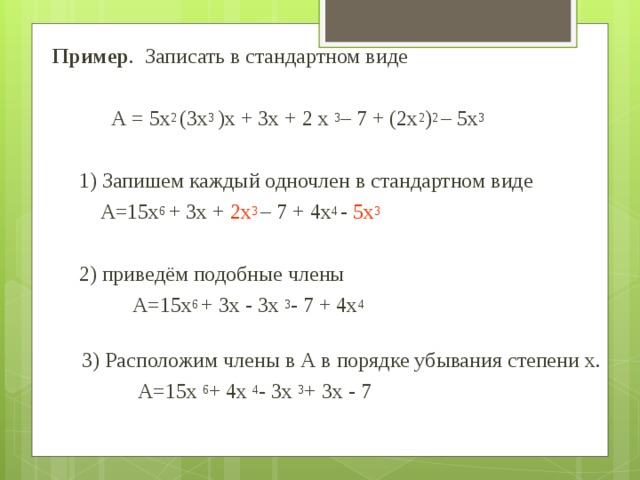 Пример . Записать в стандартном виде  А = 5х 2 (3х 3 )х + 3х + 2 х 3 – 7 + (2х 2 ) 2 – 5х 3  1) Запишем каждый одночлен в стандартном виде  А=15х 6 + 3х + 2х 3 – 7 + 4х 4 - 5х 3   2) приведём подобные члены   А=15х 6 + 3х - 3х 3 - 7 + 4х 4   3) Расположим члены в А в порядке убывания степени х.   А=15х 6 + 4х 4 - 3х 3 + 3х - 7 