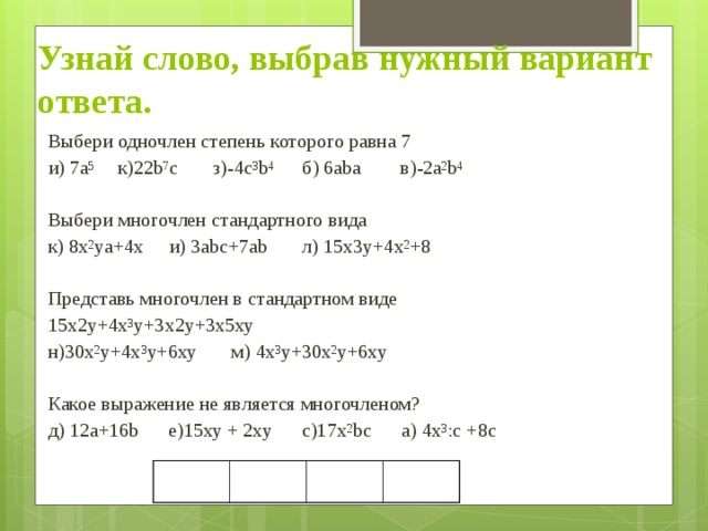 Узнай слово, выбрав нужный вариант ответа. Выбери одночлен степень которого равна 7 и) 7а 5 к)22b 7 c з)-4c 3 b 4 б) 6aba в)-2a 2 b 4 Выбери многочлен стандартного вида к) 8x 2 ya+4x и) 3abc+7ab л) 15x3y+4x 2 +8 Представь многочлен в стандартном виде 15х2у+4х 3 у+3х2у+3х5ху н)30х 2 у+4х 3 у+6ху м) 4х 3 у+30х 2 у+6ху Какое выражение не является многочленом? д) 12а+16b е)15ху + 2ху с)17х 2 bc а) 4х 3 :с +8с 
