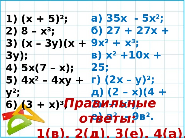 а) 35х - 5х 2 ; б) 27 + 27х + 9х 2 + х 3 ; в) х 2 +10х + 25; г) (2х – у) 2 ; д) (2 – х)(4 + 2х + х 2 ); е) а 2 - 9в 2 . 1) (х + 5) 2 ; 2) 8 – х 3 ; 3) (х – 3у)(х + 3у); 4) 5х(7 – х); 5) 4х 2 – 4ху + у 2 ; 6) (3 + х) 3 ; Правильные ответы:  1(в), 2(д), 3(е), 4(а), 5(г), 6(б). 