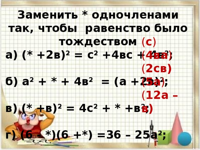 Заменить * одночленами так, чтобы равенство было тождеством а) (* +2в) 2 = с 2 +4вс + 4в 2 ; б) а 2 + * + 4в 2 = (а +2в) 2 ; в) (* +в) 2 = 4с 2 + * +в 2 ; г) (6 - *)(6 +*) =36 – 25а 2 ; д) ( * - *) = 144а 2 -24ав +* ; ( с ) ( 4ва ) ( 2св) ( 5а ) ( 12а – в) 