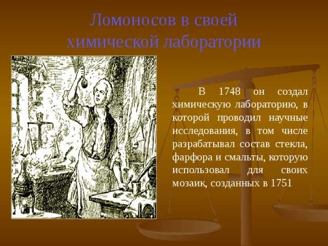 Ломоносов в своей  химической лаборатории В 1748 он создал химическую лабораторию, в которой проводил научные исследования, в том числе разрабатывал состав стекла, фарфора и смальты, которую использовал для своих мозаик, созданных в 1751 