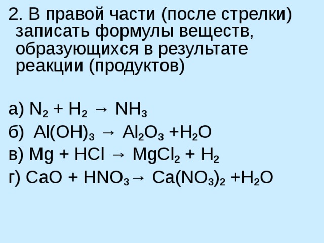  2. В правой части (после стрелки) записать формулы веществ, образующихся в результате реакции (продуктов)   а) N 2 + H 2 → NH 3  б)  Al ( OH ) 3 → Al 2 O 3 + H 2 O             в) Mg + HCl → MgCl 2 + H 2   г ) С aO + HNO 3 → Ca(NO 3 ) 2  + H 2 O 