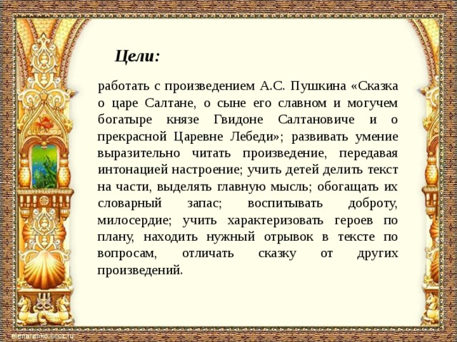 Цели: работать с произведением А.С. Пушкина «Сказка о царе Салтане, о сыне его славном и могучем богатыре князе Гвидоне Салтановиче и о прекрасной Царевне Лебеди»; развивать умение выразительно читать произведение, передавая интонацией на­строение; учить детей делить текст на части, выделять главную мысль; обогащать их словарный запас; воспитывать доброту, милосердие; учить характеризовать героев по плану, находить нужный отрывок в тексте по вопросам, отличать сказку от дру­гих произведений. 
