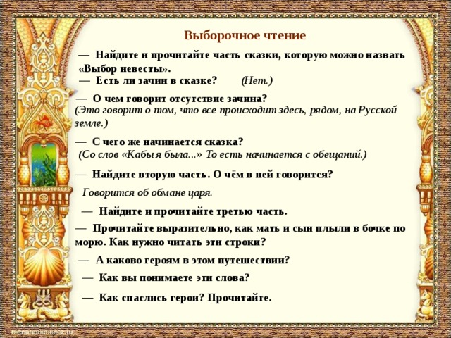 Выборочное чтение — Найдите и прочитайте часть сказки, которую можно назвать «Выбор невесты». — Есть ли зачин в сказке? (Нет.) — О чем говорит отсутствие зачина? (Это говорит о том, что все происходит здесь, рядом, на Русской земле.) — С чего же начинается сказка? (Со слов «Кабы я была...» То есть начинается с обещаний.) — Найдите вторую часть. О чём в ней говорится? Говорится об обмане царя. — Найдите и прочитайте третью часть. — Прочитайте выразительно, как мать и сын плыли в боч­ке по морю. Как нужно читать эти строки? — А каково героям в этом путешествии? — Как вы понимаете эти слова? — Как спаслись герои? Прочитайте. 