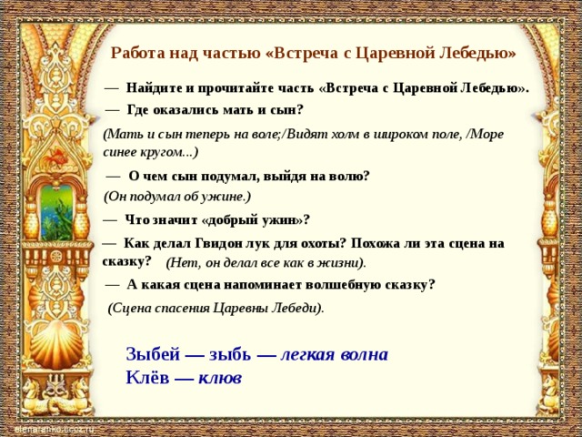 Работа над частью «Встреча с Царевной Лебедью» — Найдите и прочитайте часть «Встреча с Царевной Лебедью». — Где оказались мать и сын? (Мать и сын теперь на воле;/Ви­дят холм в широком поле, /Море синее кругом...) — О чем сын подумал, выйдя на волю? (Он подумал об ужине.) — Что значит «добрый ужин»? — Как делал Гвидон лук для охоты? Похожа ли эта сцена на сказку? (Нет, он делал все как в жизни). — А какая сцена напоминает волшебную сказку? (Сцена спа­сения Царевны Лебеди). Зыбей — зыбь — легкая волна Клёв — клюв 