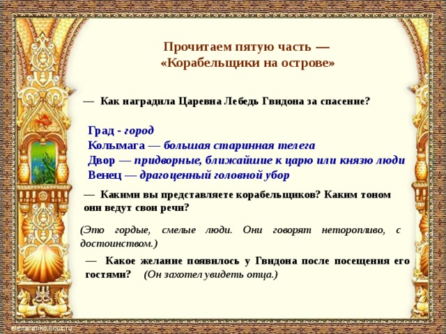 Прочитаем пятую часть — «Корабельщики на острове» — Как наградила Царевна Лебедь Гвидона за спасение? Град - город Колымага — большая старинная телега Двор — придворные, ближайшие к царю или князю люди Венец — драгоценный головной убор — Какими вы представляете корабельщиков? Каким тоном они ведут свои речи? (Это гордые, смелые люди. Они говорят неторопливо, с достоинством.) — Какое желание появилось у Гвидона после посещения его гостями? (Он захотел увидеть отца.) 