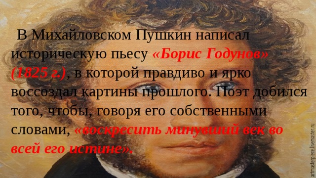 В Михайловском Пушкин написал историческую пьесу «Борис Годунов» (1825 г.) , в которой правдиво и ярко воссоздал картины прошлого. Поэт добился того, чтобы, говоря его собственными словами, «воскресить минувший век во всей его истине». 