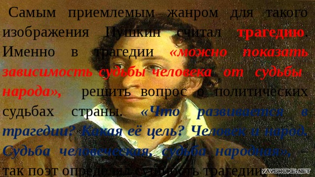 Самым приемлемым жанром для такого изображения Пушкин считал трагедию .  Именно в трагедии «можно показать зависимость судьбы человека от судьбы народа», решить вопрос о политических судьбах страны. «Что развивается в трагедии? Какая её цель? Человек и народ. Судьба человеческая, судьба народная», – так поэт определял сущность трагедии. 
