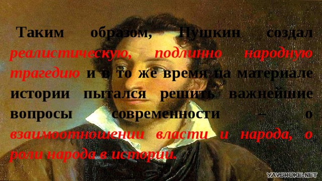 Таким образом, Пушкин создал реалистическую, подлинно народную трагедию и в то же время на материале истории пытался решить важнейшие вопросы современности – о взаимоотношении власти и народа, о роли народа в истории. 