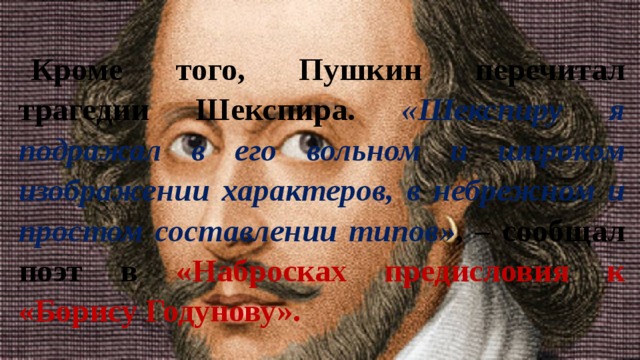 Кроме того, Пушкин перечитал трагедии Шекспира. «Шекспиру я подражал в его вольном и широком изображении характеров, в небрежном и простом составлении типов» , – сообщал поэт в «Набросках предисловия к «Борису Годунову». 