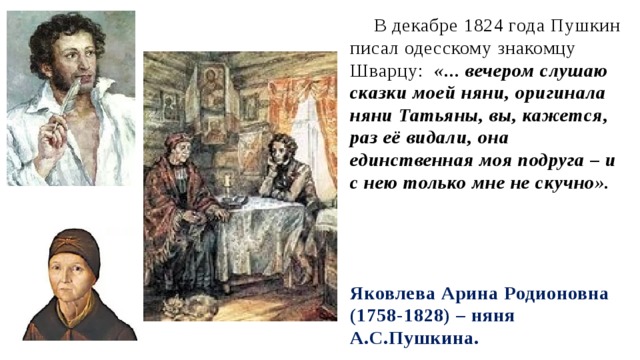 В декабре 1824 года Пушкин писал одесскому знакомцу Шварцу: «... вечером слушаю сказки моей няни, оригинала няни Татьяны, вы, кажется, раз её видали, она единственная моя подруга – и с нею только мне не скучно». Яковлева Арина Родионовна (1758-1828) – няня А.С.Пушкина.  